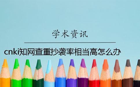 cnki學術查重抄襲率相當高怎么辦？